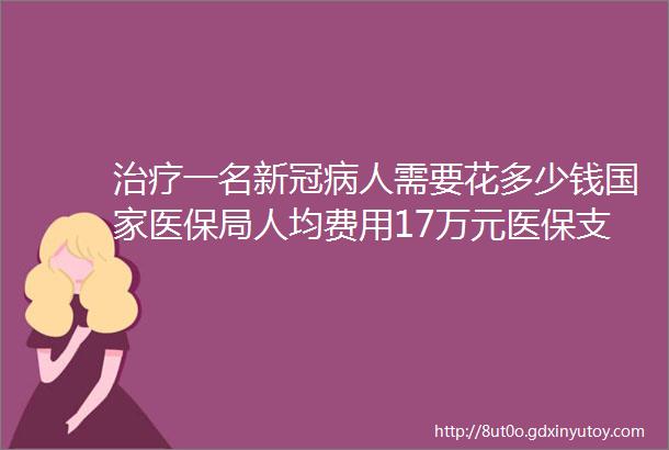 治疗一名新冠病人需要花多少钱国家医保局人均费用17万元医保支付比例约为65