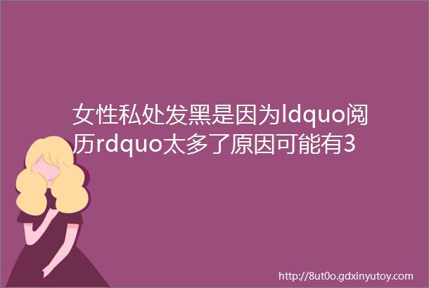 女性私处发黑是因为ldquo阅历rdquo太多了原因可能有3个别想歪了