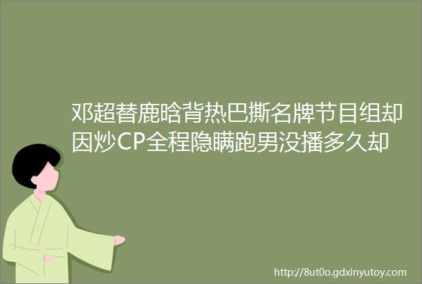 邓超替鹿晗背热巴撕名牌节目组却因炒CP全程隐瞒跑男没播多久却争议一箩筐了helliphellip