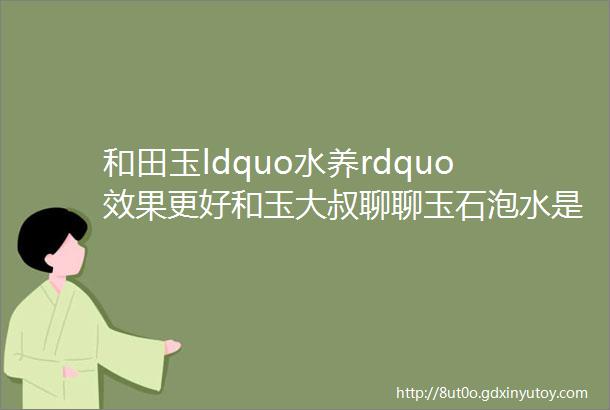 和田玉ldquo水养rdquo效果更好和玉大叔聊聊玉石泡水是玄学还是科学